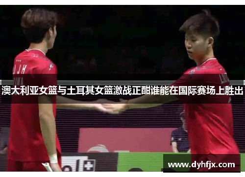 澳大利亚女篮与土耳其女篮激战正酣谁能在国际赛场上胜出