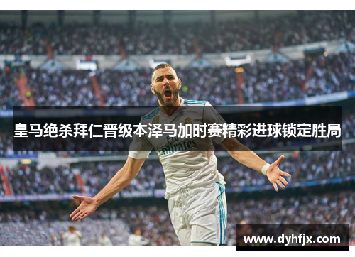 皇马绝杀拜仁晋级本泽马加时赛精彩进球锁定胜局