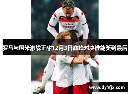 罗马与国米激战正酣12月3日巅峰对决谁能笑到最后