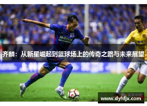 齐麟：从新星崛起到篮球场上的传奇之路与未来展望