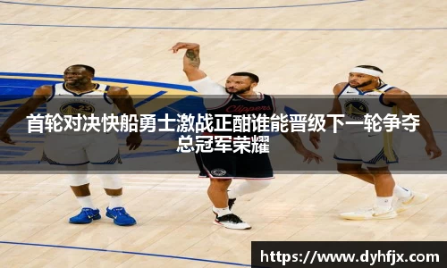 美嘉体育首轮对决快船勇士激战正酣谁能晋级下一轮争夺总冠军荣耀