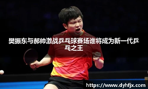 美嘉体育樊振东与郝帅激战乒乓球赛场谁将成为新一代乒乓之王