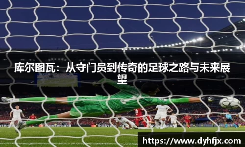 美嘉体育库尔图瓦：从守门员到传奇的足球之路与未来展望